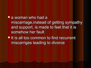 a woman who had aa woman who had a
miscarriage,instead of getting sympathymiscarriage,instead of getting sympathy
and support, is made to feel that it isand support, is made to feel that it is
somehow her faultsomehow her fault
It is all too common to find recurrentIt is all too common to find recurrent
miscarriges leading to divorcemiscarriges leading to divorce
 