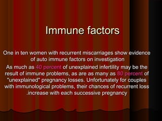 Immune factorsImmune factors
One in ten women with recurrent miscarriages show evidenceOne in ten women with recurrent miscarriages show evidence
of auto immune factors on investigationof auto immune factors on investigation
As much asAs much as 40 percent40 percent of unexplained infertility may be theof unexplained infertility may be the
result of immune problems, as are as many asresult of immune problems, as are as many as 80 percent80 percent ofof
"unexplained" pregnancy losses. Unfortunately for couples"unexplained" pregnancy losses. Unfortunately for couples
with immunological problems, their chances of recurrent losswith immunological problems, their chances of recurrent loss
increase with each successive pregnancyincrease with each successive pregnancy..
 