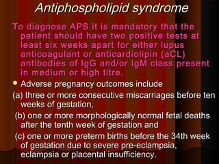 Antiphospholipid syndromeAntiphospholipid syndrome
To diagnose APS it is mandatory that theTo diagnose APS it is mandatory that the
patient should have two positive tests atpatient should have two positive tests at
least six weeks apart for either lupusleast six weeks apart for either lupus
anticoagulant or anticardiolipin (aCL)anticoagulant or anticardiolipin (aCL)
antibodies of IgG and/or IgM class presentantibodies of IgG and/or IgM class present
in medium or high titre.in medium or high titre.
 Adverse pregnancy outcomes includeAdverse pregnancy outcomes include
(a) three or more consecutive miscarriages before ten(a) three or more consecutive miscarriages before ten
weeks of gestation,weeks of gestation,
(b) one or more morphologically normal fetal deaths(b) one or more morphologically normal fetal deaths
after the tenth week of gestation andafter the tenth week of gestation and
(c) one or more preterm births before the 34th week(c) one or more preterm births before the 34th week
of gestation due to severe pre-eclampsia,of gestation due to severe pre-eclampsia,
eclampsia or placental insufficiency.eclampsia or placental insufficiency.
 