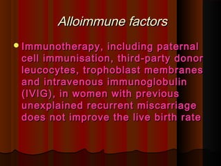 Alloimmune factorsAlloimmune factors
Immunotherapy, including paternalImmunotherapy, including paternal
cell immunisation, third-party donorcell immunisation, third-party donor
leucocytes, trophoblast membranesleucocytes, trophoblast membranes
and intravenous immunoglobulinand intravenous immunoglobulin
(IVIG), in women with previous(IVIG), in women with previous
unexplained recurrent miscarriageunexplained recurrent miscarriage
does not improve the live birth ratedoes not improve the live birth rate
 