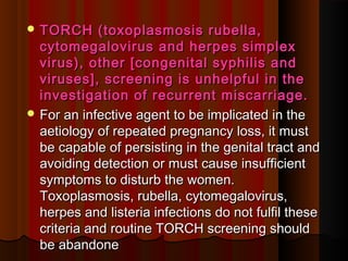  TORCH (toxoplasmosis rubella,TORCH (toxoplasmosis rubella,
cytomegalovirus and herpes simplexcytomegalovirus and herpes simplex
virus), other [congenital syphilis andvirus), other [congenital syphilis and
viruses], screening is unhelpful in theviruses], screening is unhelpful in the
investigation of recurrent miscarriage.investigation of recurrent miscarriage.
 For an infective agent to be implicated in theFor an infective agent to be implicated in the
aetiology of repeated pregnancy loss, it mustaetiology of repeated pregnancy loss, it must
be capable of persisting in the genital tract andbe capable of persisting in the genital tract and
avoiding detection or must cause insufficientavoiding detection or must cause insufficient
symptoms to disturb the women.symptoms to disturb the women.
Toxoplasmosis, rubella, cytomegalovirus,Toxoplasmosis, rubella, cytomegalovirus,
herpes and listeria infections do not fulfil theseherpes and listeria infections do not fulfil these
criteria and routine TORCH screening shouldcriteria and routine TORCH screening should
be abandonebe abandone
 