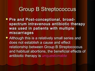 Group B StreptococcusGroup B Streptococcus
 Pre and Post-conceptional, broad-Pre and Post-conceptional, broad-
spectrum intravenous antibiotic therapyspectrum intravenous antibiotic therapy
was used in patients with multiplewas used in patients with multiple
miscarriagesmiscarriages
 Although this is a relatively small series andAlthough this is a relatively small series and
does not establish a cause and effectdoes not establish a cause and effect
relationship between Group B Streptococcusrelationship between Group B Streptococcus
and habitual abortions, the beneficial effects ofand habitual abortions, the beneficial effects of
antibiotic therapy isantibiotic therapy is unquestionableunquestionable
 