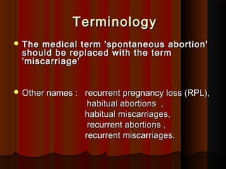 TerminologyTerminology
 The medical term 'spontaneous abortion'The medical term 'spontaneous abortion'
should be replaced with the termshould be replaced with the term
'miscarriage''miscarriage'
 Other names : recurrent pregnancy loss (RPL),Other names : recurrent pregnancy loss (RPL),
habitual abortions ,habitual abortions ,
habitual miscarriages,habitual miscarriages,
recurrent abortions ,recurrent abortions ,
recurrent miscarriages.recurrent miscarriages.
 