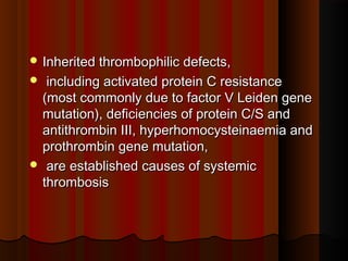  Inherited thrombophilic defects,Inherited thrombophilic defects,
 including activated protein C resistanceincluding activated protein C resistance
(most commonly due to factor V Leiden gene(most commonly due to factor V Leiden gene
mutation), deficiencies of protein C/S andmutation), deficiencies of protein C/S and
antithrombin III, hyperhomocysteinaemia andantithrombin III, hyperhomocysteinaemia and
prothrombin gene mutation,prothrombin gene mutation,
 are established causes of systemicare established causes of systemic
thrombosisthrombosis
 