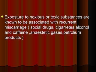 Exposture to noxious or toxic substances areExposture to noxious or toxic substances are
known to be associated withknown to be associated with  recurrentrecurrent
miscarriage ( social drugs, cigarretes,alcoholmiscarriage ( social drugs, cigarretes,alcohol
and caffeine ,anaestetic gases,petroliumand caffeine ,anaestetic gases,petrolium
products )products )
 