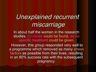 Unexplained recurrentUnexplained recurrent
miscarriagemiscarriage  
In about half the women in the researchIn about half the women in the research
studies,studies, no causeno cause could be found, so no
specific treatment could be given.
However, this group responded very well toHowever, this group responded very well to
a programme which removed as manya programme which removed as many stressstress
factorsfactors as possible from their lives, resultingas possible from their lives, resulting
in an 80% success rate with the subsequentin an 80% success rate with the subsequent
pregnancypregnancy
 