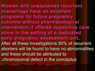 Women with unexplained recurrentWomen with unexplained recurrent
miscarriage have an excellentmiscarriage have an excellent
prognosis for future pregnancyprognosis for future pregnancy
outcome without pharmacologicaloutcome without pharmacological
intervention if offered supportive careintervention if offered supportive care
alone in the setting of a dedicatedalone in the setting of a dedicated
early pregnancy assessment unitearly pregnancy assessment unit ..
After all these investigations 50% of recurrentAfter all these investigations 50% of recurrent
aborters will be found to have no abnormalitiesaborters will be found to have no abnormalities
and these should be attributed toand these should be attributed to
chromosomal defect in the conceptuschromosomal defect in the conceptus..
 