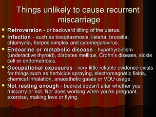 Things unlikely to cause recurrentThings unlikely to cause recurrent
miscarriagemiscarriage  
 RetroversionRetroversion - or backward tilting of the uterus.- or backward tilting of the uterus.
 InfectionInfection - such as toxoplasmosis, listeria, brucella,- such as toxoplasmosis, listeria, brucella,
chlamydia, herpes simplex and cytomegalovirus.chlamydia, herpes simplex and cytomegalovirus.
 Endocrine or metabolic diseaseEndocrine or metabolic disease - hypothyroidism- hypothyroidism
(underactive thyroid), diabetes mellitus, Crohn's disease, sickle(underactive thyroid), diabetes mellitus, Crohn's disease, sickle
cell or endometriosis.cell or endometriosis.
 Occupational exposuresOccupational exposures - very little reliable evidence exists- very little reliable evidence exists
for things such as herbicide spraying, electromagnetic fields,for things such as herbicide spraying, electromagnetic fields,
chemical inhalation, anaesthetic gases or VDU usage.chemical inhalation, anaesthetic gases or VDU usage.
 Not resting enoughNot resting enough - bedrest doesn't alter whether you- bedrest doesn't alter whether you
miscarry or not. Nor does working when you're pregnant,miscarry or not. Nor does working when you're pregnant,
exercise, making love or flying.exercise, making love or flying.
 