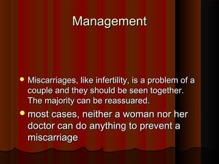 ManagementManagement
 Miscarriages, like infertility, is a problem of aMiscarriages, like infertility, is a problem of a
couple and they should be seen together.couple and they should be seen together.
The majority can be reassuared.The majority can be reassuared.
most cases, neither a woman nor hermost cases, neither a woman nor her
doctor can do anything to prevent adoctor can do anything to prevent a
miscarriagemiscarriage
 