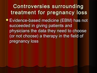 Controversies surroundingControversies surrounding
treatment for pregnancy losstreatment for pregnancy loss  
Evidence-based medicine (EBM) has notEvidence-based medicine (EBM) has not
succeeded in giving patients andsucceeded in giving patients and
physicians the data they need to choosephysicians the data they need to choose
(or not choose) a therapy in the field of(or not choose) a therapy in the field of
pregnancy losspregnancy loss
 