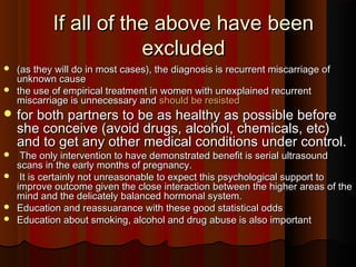 If all of the above have beenIf all of the above have been
excludedexcluded
 (as they will do in most cases), the diagnosis is recurrent miscarriage of(as they will do in most cases), the diagnosis is recurrent miscarriage of
unknown causeunknown cause
 the use of empirical treatment in women with unexplained recurrentthe use of empirical treatment in women with unexplained recurrent
miscarriage is unnecessary andmiscarriage is unnecessary and should be resistedshould be resisted
 for both partners to be as healthy as possible beforefor both partners to be as healthy as possible before
she conceive (avoid drugs, alcohol, chemicals, etc)she conceive (avoid drugs, alcohol, chemicals, etc)
and to get any other medical conditions under control.and to get any other medical conditions under control.
 The only intervention to have demonstrated benefit is serial ultrasoundThe only intervention to have demonstrated benefit is serial ultrasound
scans in the early months of pregnancy.scans in the early months of pregnancy.
 It is certainly not unreasonable to expect this psychological support toIt is certainly not unreasonable to expect this psychological support to
improve outcome given the close interaction between the higher areas of theimprove outcome given the close interaction between the higher areas of the
mind and the delicately balanced hormonal system.mind and the delicately balanced hormonal system.
 Education and reassuarance with these good statistical oddsEducation and reassuarance with these good statistical odds
 Education about smoking, alcohol and drug abuse is also importantEducation about smoking, alcohol and drug abuse is also important
 