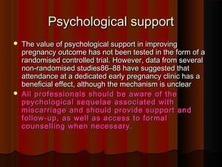 Psychological supportPsychological support
 The value of psychological support in improvingThe value of psychological support in improving
pregnancy outcome has not been tested in the form of apregnancy outcome has not been tested in the form of a
randomised controlled trial. However, data from severalrandomised controlled trial. However, data from several
non-randomised studiesnon-randomised studies86–88 have suggested that86–88 have suggested that
attendance at a dedicated early pregnancy clinic has aattendance at a dedicated early pregnancy clinic has a
beneficial effect, although the mechanism is unclearbeneficial effect, although the mechanism is unclear
 All professionals should be aware of theAll professionals should be aware of the
psychological sequelae associated withpsychological sequelae associated with
miscarriage and should provide support andmiscarriage and should provide support and
follow-up, as well as access to formalfollow-up, as well as access to formal
counselling when necessary.counselling when necessary.
 