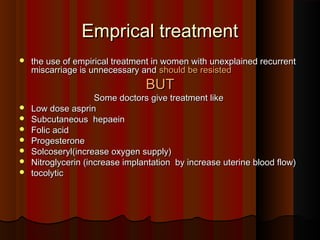 Emprical treatmentEmprical treatment
 the use of empirical treatment in women with unexplained recurrentthe use of empirical treatment in women with unexplained recurrent
miscarriage is unnecessary andmiscarriage is unnecessary and should be resistedshould be resisted
BUTBUT
Some doctors give treatment likeSome doctors give treatment like
 Low dose asprinLow dose asprin
 Subcutaneous hepaeinSubcutaneous hepaein
 Folic acidFolic acid
 ProgesteroneProgesterone
 Solcoseryl(increase oxygen supply)Solcoseryl(increase oxygen supply)
 Nitroglycerin (increase implantation by increase uterine blood flow)Nitroglycerin (increase implantation by increase uterine blood flow)
 tocolytictocolytic
 