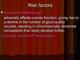 Risk factorsRisk factors
Advanced maternal ageAdvanced maternal age
adversely affects ovarian function, giving rise toadversely affects ovarian function, giving rise to
a decline in the number of good qualitya decline in the number of good quality
oocytes, resulting in chromosomally abnormaloocytes, resulting in chromosomally abnormal
conceptions that rarely develop further.conceptions that rarely develop further.
.. previous number of miscarriagesprevious number of miscarriages
 