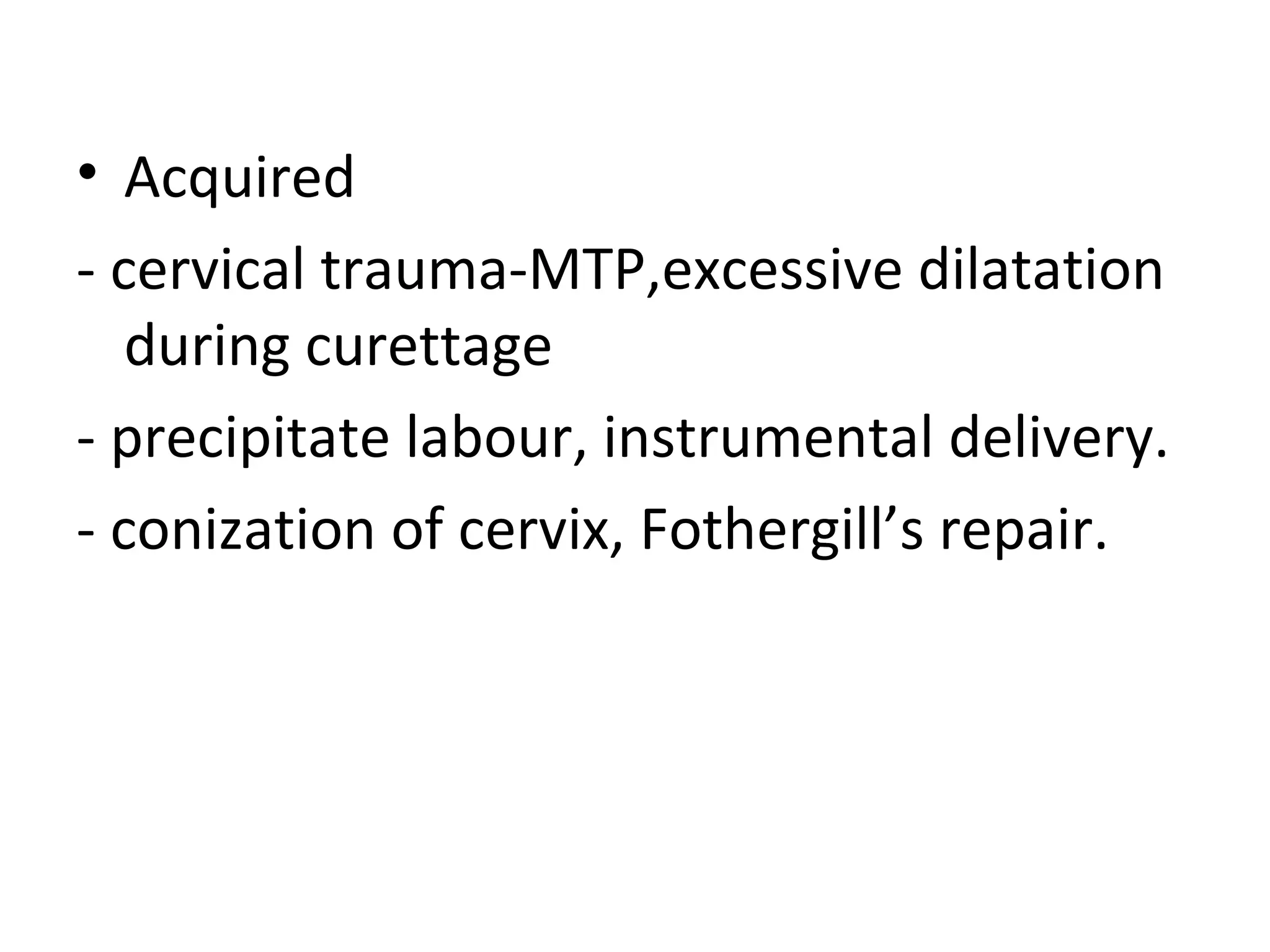 • Acquired
- cervical trauma-MTP,excessive dilatation
during curettage
- precipitate labour, instrumental delivery.
- conization of cervix, Fothergill’s repair.
 