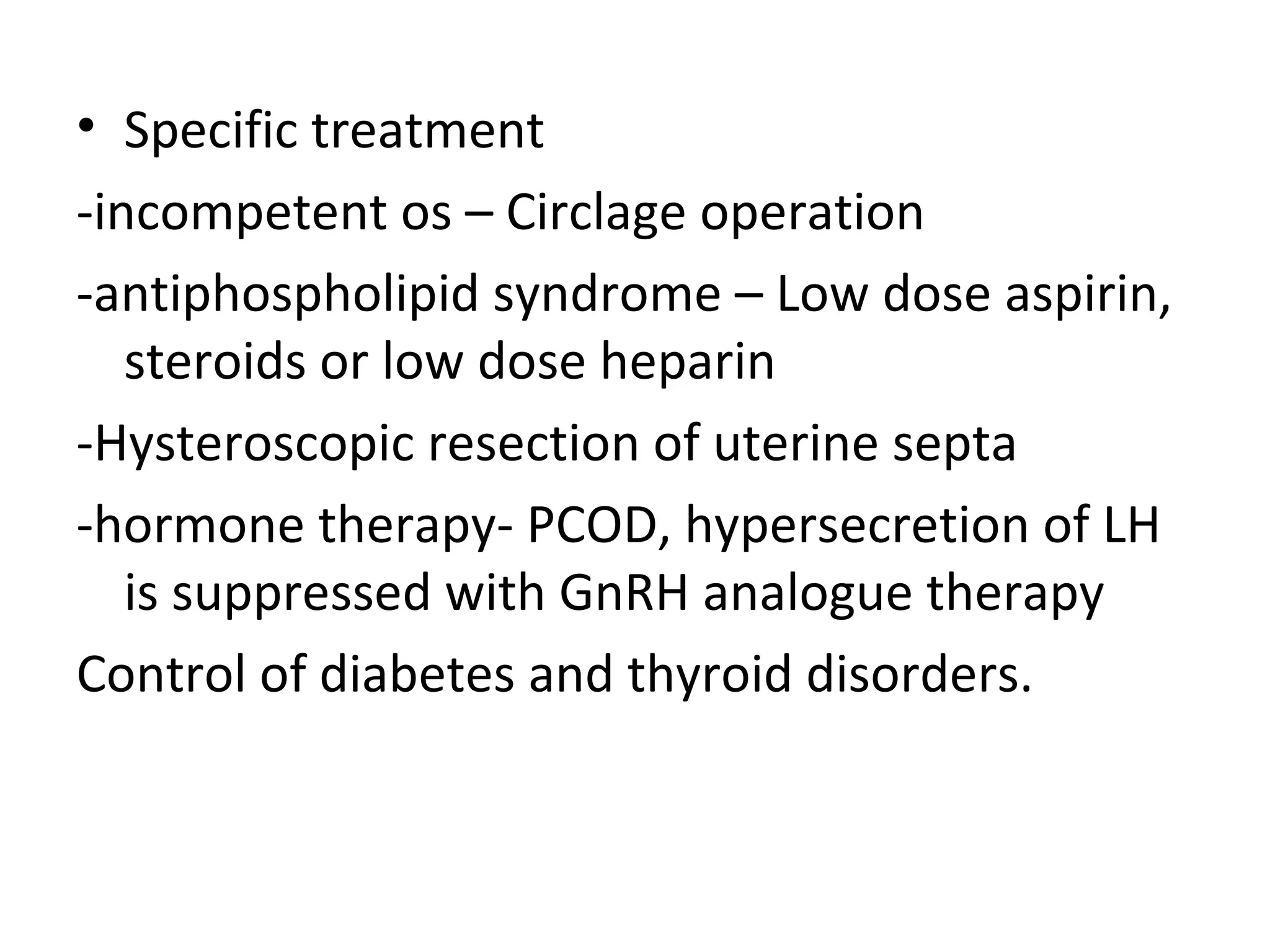 • Specific treatment
-incompetent os – Circlage operation
-antiphospholipid syndrome – Low dose aspirin,
steroids or low dose heparin
-Hysteroscopic resection of uterine septa
-hormone therapy- PCOD, hypersecretion of LH
is suppressed with GnRH analogue therapy
Control of diabetes and thyroid disorders.
 