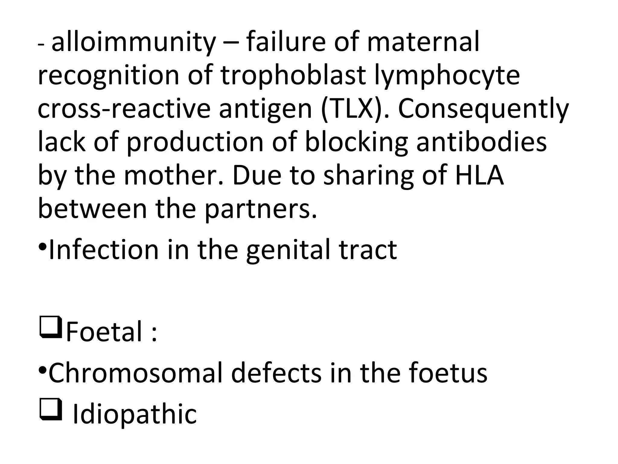 - alloimmunity – failure of maternal
recognition of trophoblast lymphocyte
cross-reactive antigen (TLX). Consequently
lack of production of blocking antibodies
by the mother. Due to sharing of HLA
between the partners.
•Infection in the genital tract
Foetal :
•Chromosomal defects in the foetus
 Idiopathic
 