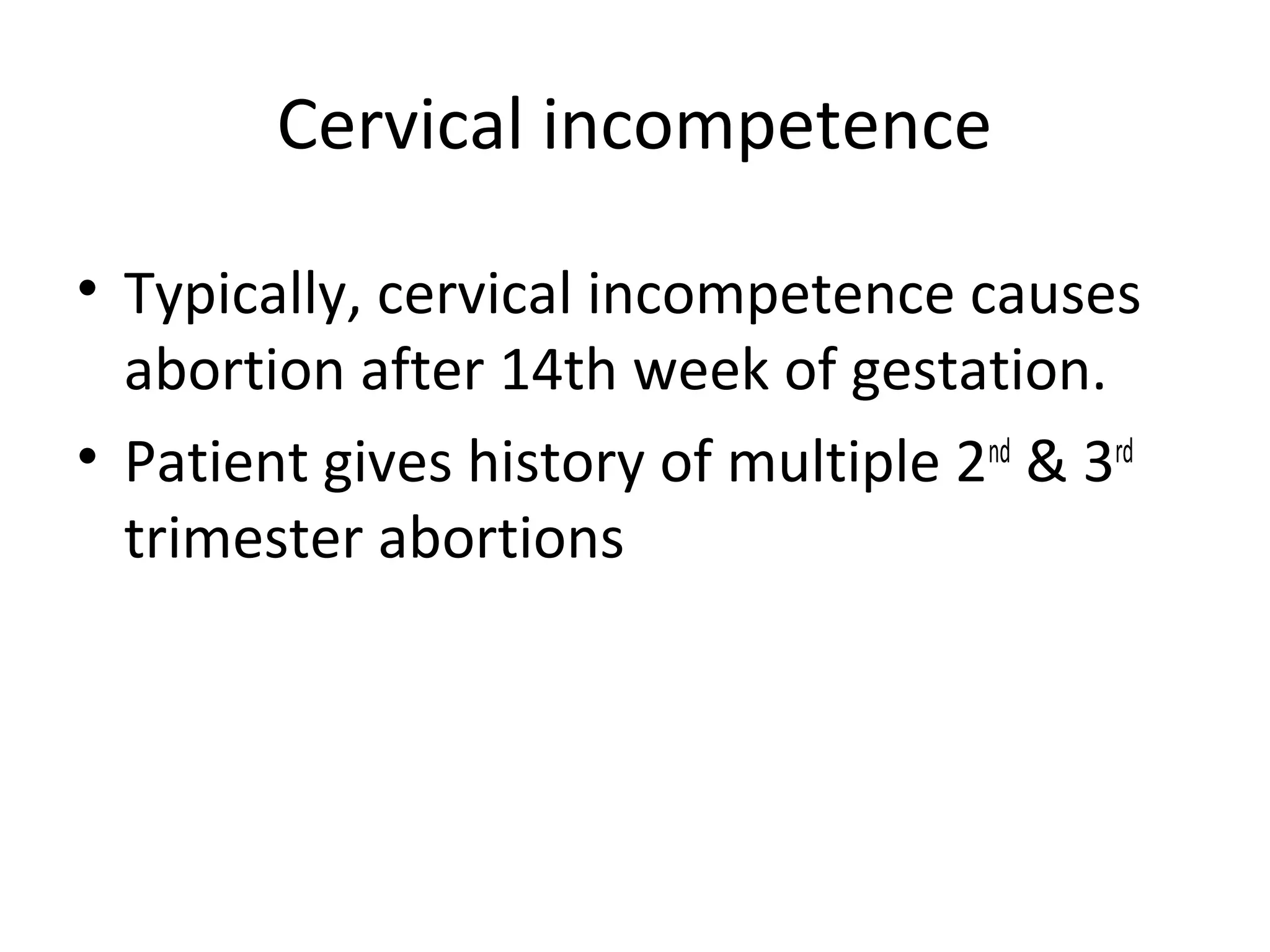 Cervical incompetence
• Typically, cervical incompetence causes
abortion after 14th week of gestation.
• Patient gives history of multiple 2nd
& 3rd
trimester abortions
 