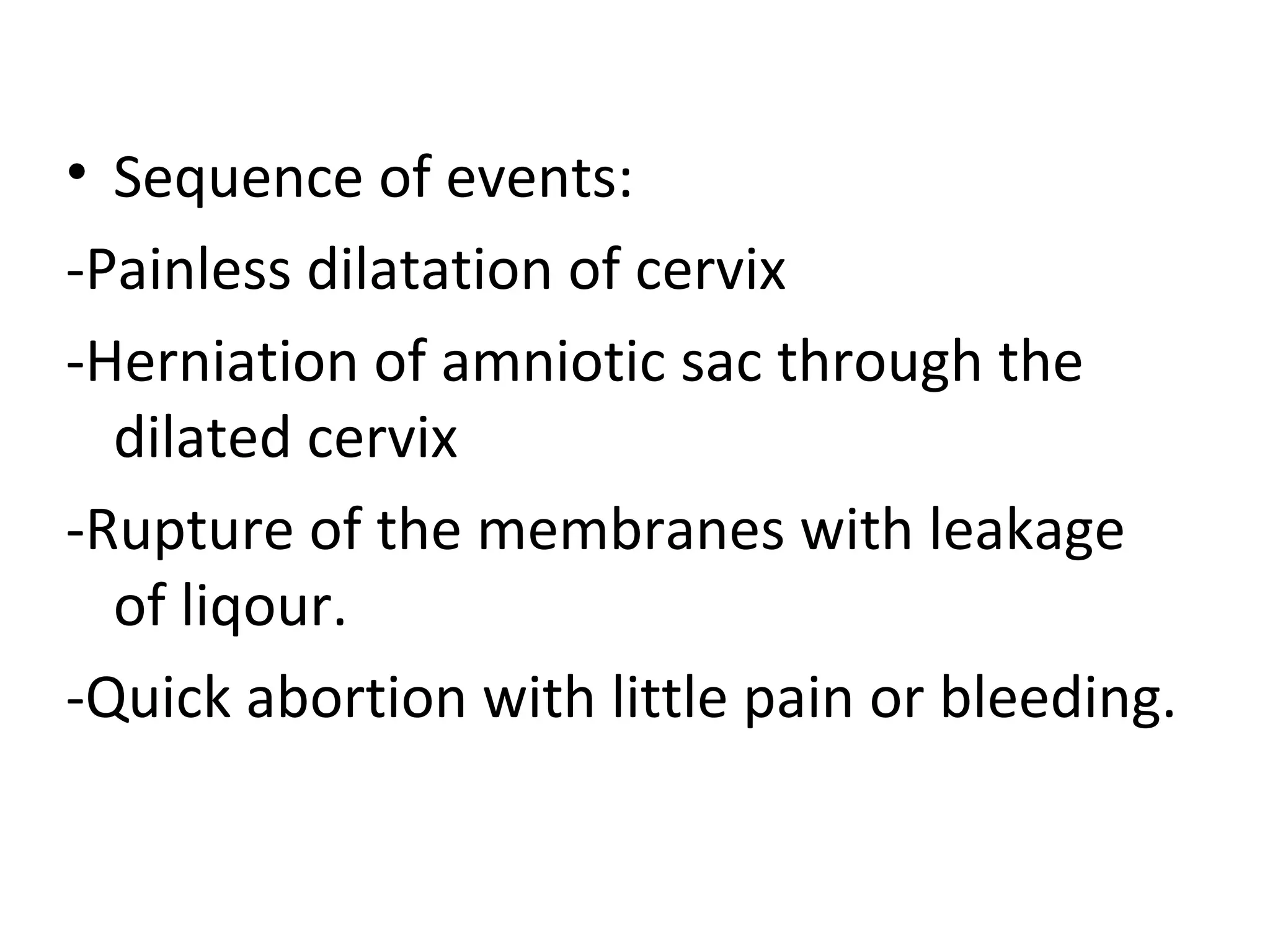 • Sequence of events:
-Painless dilatation of cervix
-Herniation of amniotic sac through the
dilated cervix
-Rupture of the membranes with leakage
of liqour.
-Quick abortion with little pain or bleeding.
 