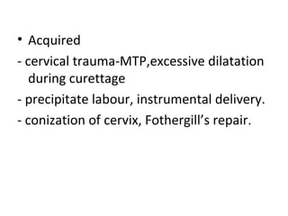 • Acquired
- cervical trauma-MTP,excessive dilatation
during curettage
- precipitate labour, instrumental delivery.
- conization of cervix, Fothergill’s repair.
 