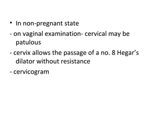 • In non-pregnant state
- on vaginal examination- cervical may be
patulous
- cervix allows the passage of a no. 8 Hegar’s
dilator without resistance
- cervicogram
 