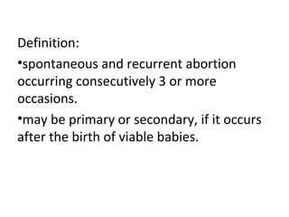 Definition:
•spontaneous and recurrent abortion
occurring consecutively 3 or more
occasions.
•may be primary or secondary, if it occurs
after the birth of viable babies.
 