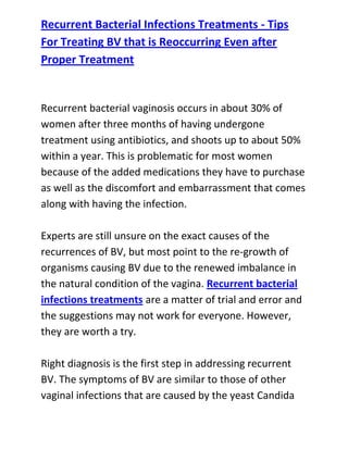  HYPERLINK quot;
http://www.articlesbase.com/womens-health-articles/recurrent-bacterial-infections-treatments-tips-for-treating-bv-that-is-reoccurring-even-after-proper-treatment-3116195.htmlquot;
 Recurrent Bacterial Infections Treatments - Tips For Treating BV that is Reoccurring Even after Proper TreatmentRecurrent bacterial vaginosis occurs in about 30% of women after three months of having undergone treatment using antibiotics, and shoots up to about 50% within a year. This is problematic for most women because of the added medications they have to purchase as well as the discomfort and embarrassment that comes along with having the infection.Experts are still unsure on the exact causes of the recurrences of BV, but most point to the re-growth of organisms causing BV due to the renewed imbalance in the natural condition of the vagina. Recurrent bacterial infections treatments are a matter of trial and error and the suggestions may not work for everyone. However, they are worth a try.Right diagnosis is the first step in addressing recurrent BV. The symptoms of BV are similar to those of other vaginal infections that are caused by the yeast Candida albicans or by the protozoa Trichomonas. Since these are different organisms from the bacteria that cause BV, naturally, a different treatment plan has to be used. By getting the diagnosis right, you will not waste time getting the wrong treatment.Since treatment using antibiotics alone still leads to an astounding number of recurrent BV, it will be good to back up this treatment with measures to keep the vaginal environment at the proper conditions.This can be done by thoroughly cleaning the area daily with soap and by applying a vaginal gel that will keep the pH balanced thus preventing the overgrowth of BV causing organisms. The reintroduction of “good” bacteria to the vagina can also be done either orally or topically so they can once again repopulate the area. These treatments for recurrent bacterial infections may take a while before they take effect, so patience is a must.Do you want to totally get rid of your recurrent bacterial vaginosis and stop it from ever coming back to bother you? If yes, then I recommend you use the techniques recommended in the: Bacterial Vaginosis Freedom guide.Click here ==> Bacterial Vaginosis Freedom, to read more about this Natural BV Cure guide, and discover how it has been helping women allover the world to completely cure their condition.<br />