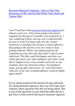  HYPERLINK quot;
http://www.articlesbase.com/womens-health-articles/recurrent-bacterial-vaginosis-how-to-stop-that-recurrence-of-bv-and-get-rid-of-the-fishy-smell-and-vagina-odor-3503901.htmlquot;
 Recurrent Bacterial Vaginosis - How to Stop That Recurrence of BV and Get Rid Of the Fishy Smell and Vagina Odor<br />I am 19 and have had recurrent bacterial vaginosis for almost a year now. I have been going to the doctor regularly for the past 4-5 months to be treated for it. I was wondering if there was any way I could possibly prevent or treat it at home with over the counter medicines or anything else because I cannot afford to keep going to the doctors every two weeks to keep getting medicine. When I am taking medicine the symptoms go away but a few days after I stop it comes right back. The fishy smell discharges and odor can really take down your self-confidence and I don’t want that to happen to me. I am sexually active but we use condoms and I am clean down there. No perfumed soaps, peeing after intercourse, etc. I just don't know what else to do! Any recommendations would be highly appreciated?<br />If you search around on the internet for tips and tricks for curing bacterial vaginosis, then you will come arose websites where questions like this are being asked. This is one of the questions we got asked the other day by a girl who is really tired of having her bacterial vaginosis reoccurs. I have been there before and I know exactly how it feels to have recurrent BV; that is why I would want to respond to this question here in this short article, where I will talk more about how to treat your bacterial vaginosis naturally. However if what I provide here for some reason do not work for you, then I will also provide links to even more advance internet resources that you can use in trying to treat your BV and stop that vaginal odor once and for all.<br />Firstly, bacterial vaginosis is not a sexually transmitted disease it is caused by an imbalance of naturally occurring bacterial flora. The recurrence of this condition is so rampant and given that the vagina fishy smell and odor, only makes this condition kind of difficult to treat since some women are embarrassed by this. You can tell your doctor to give you a stronger dose of antibiotics and stay off the sex for a while. You are not alone; they are statistics which show that 1 out of every 3 women get it in some point in time in their lives.<br />This is going to sound stupid to you but if you get a bad itch and it is red and sore put natural yogurt on it. It will cool it down and get rid of the red and sore. Don’t forget keep off the sex for a while. You might not know this, but the real problem with first line management for BV such as oral or vaginal metronidazole or even intravaginal clindamycin is that more than 60% of people relapse and BV occurs again very quickly.<br />Best advice is a Betadine VC Kit 10%. After 14 days it will sterilize the vagina. Then you'd need to try and introduce natural LIVE yogurt into your vagina with either a tampon or syringe (without the needle!) The key is not the yogurt itself but the bacteria, lactobacillus acidophilus, in the yogurt. See if that helps.<br />For recurrent bacterial vaginosis treatment natural cures are the best. Unless the root cause of your infection is eliminated once and for all you will keep getting the infection back. Antibiotics merely suppress the symptoms of the infection and do not eliminate the root cause of the infection.<br />One of the excellent home remedies to treat BV naturally is yogurt. For this you must make sure you use probiotic yogurt which has live cultures in it. It should be unflavored and unsweetened. It can be consumed orally or applied directly on the vagina to restore vaginal ph.<br />There is this very great bacterial vaginosis cure guide which helped me a lot when I was struggling with my recurrent BV. The guide I am talking about is called: Bacterial Vaginosis Freedom written by Elena Peterson. I have recommended this guide to so many friends, family members and loved ones who had problems with recurrent BV, and most of them totally cured their condition just by following the recommendations in this guide. I will advise any woman who is struggling with persistent, chronic and recurrent BV to get a copy of the Bacterial Vaginosis Freedom guide and follow the recommendations in it.<br />Click here: Bacterial Vaginosis Freedom, to read more about this guide and see how it has been helping thousands of women all over the world in curing their recurrent bacterial vaginosis.<br />