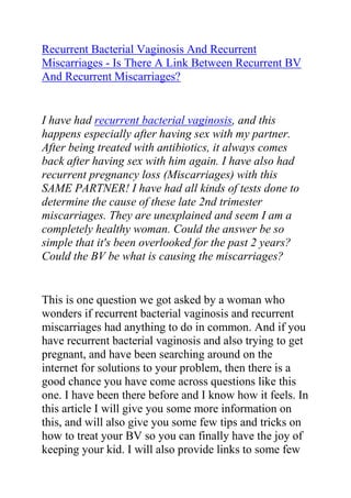 Recurrent Bacterial Vaginosis And Recurrent Miscarriages - Is There A Link Between Recurrent BV And Recurrent Miscarriages?<br />I have had recurrent bacterial vaginosis, and this happens especially after having sex with my partner. After being treated with antibiotics, it always comes back after having sex with him again. I have also had recurrent pregnancy loss (Miscarriages) with this SAME PARTNER! I have had all kinds of tests done to determine the cause of these late 2nd trimester miscarriages. They are unexplained and seem I am a completely healthy woman. Could the answer be so simple that it's been overlooked for the past 2 years? Could the BV be what is causing the miscarriages? <br />This is one question we got asked by a woman who wonders if recurrent bacterial vaginosis and recurrent miscarriages had anything to do in common. And if you have recurrent bacterial vaginosis and also trying to get pregnant, and have been searching around on the internet for solutions to your problem, then there is a good chance you have come across questions like this one. I have been there before and I know how it feels. In this article I will give you some more information on this, and will also give you some few tips and tricks on how to treat your BV so you can finally have the joy of keeping your kid. I will also provide links to some few good internet resources you can use for getting rid of your BV should it still be stubborn.<br />The simple truth is; there is to some degree a link between BV and late miscarriages. Though many people may say that BV is in no way causing your miscarriages, there might be some few possible links between BV and miscarriage - though I know there is really more to miscarriages than just BV. The thing is when you are trying to have a kid, it is best that your body is in the most health state as possible and having BV is definitely not a healthy sate if you ask me.<br />I have no exact reason what could cause those miscarriages especially if you are healthy. Hopefully a doctor will be able to come up with an explanation. It sounds like there could be a problem with your partner. You partner should be checked also and be treated for BV if you really do not want to keep having a recurrence of this condition. I think your partner is passing something back to you each time you have sex and he ejaculates inside you.<br />There is this very great bacterial vaginosis cure guide which helped me a lot when I was struggling with my recurrent BV. The guide I am talking about is called: Bacterial Vaginosis Freedom written by Elena Peterson. I have recommended this guide to so many friends, family members and loved ones who had problems with recurrent BV, and most of them totally cured their condition just by following the recommendations in this guide. I will advise any woman who is struggling with persistent, chronic and recurrent BV to get a copy of the Bacterial Vaginosis Freedom guide and follow the recommendations in it.<br />Click here: Bacterial Vaginosis Freedom, to read more about this guide and see how it has been helping thousands of women all over the world in curing their recurrent bacterial vaginosis.<br />