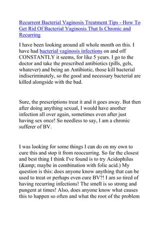 Recurrent Bacterial Vaginosis Treatment Tips - How To Get Rid Of Bacterial Vaginosis That Is Chronic and Recurring<br />I have been looking around all whole month on this. I have had bacterial vaginosis infections on and off CONSTANTLY it seems, for like 5 years. I go to the doctor and take the prescribed antibiotics (pills, gels, whatever) and being an Antibiotic, those kill bacterial indiscriminately, so the good and necessary bacterial are killed alongside with the bad.<br />Sure, the prescriptions treat it and it goes away. But then after doing anything sexual, I would have another infection all over again, sometimes even after just having sex once! So needless to say, I am a chronic sufferer of BV.<br />I was looking for some things I can do on my own to cure this and stop it from reoccurring. So far the closest and best thing I think I've found is to try Acidophilus (&amp; maybe in combination with folic acid.) My question is this: does anyone know anything that can be used to treat or perhaps even cure BV?! I am so tired of having recurring infections! The smell is so strong and pungent at times! Also, does anyone know what causes this to happen so often and what the root of the problem is? Instead of just treating it, it'd be miraculous to actual figure it out and CURE it.<br />If you are suffering with this condition, then you might identify with the problem above. The truth is that if you have BV, and it is recurring especially after having sex, then your partner needs to get treated too or you will just keep passing it on to each other. I had that once and that is after I had my baby. Are you itchy at all? How I cured? Well, I used the recommendations in this guide called The Bacterial Vaginosis Freedom Guide. I would advise any women who is struggling with recurrent BV to try it out.Click here: Bacterial Vaginosis Freedom Guide, to read more about this guide.<br />