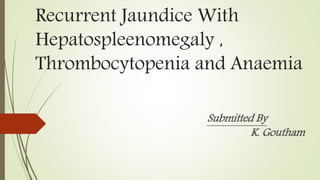 Recurrent Jaundice With
Hepatospleenomegaly ,
Thrombocytopenia and Anaemia
Submitted By
K. Goutham
 