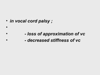 • in vocal cord palsy ;
•
• - loss of approximation of vc
• - decreased stiffness of vc
 