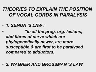 THEORIES TO EXPLAIN THE POSITION
OF VOCAL CORDS IN PARALYSIS
• 1. SEMON 'S LAW :
• "in all the prog. org. lesions,
abd.fibres of nerve which are
phylogenetically newer, are more
susceptible & are first to be paralysed
compared to adductors.
• 2. WAGNER AND GROSSMAN 'S LAW
 