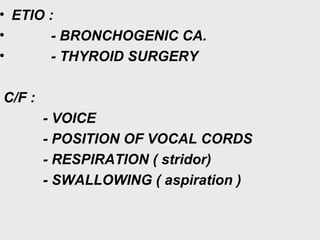 • ETIO :
• - BRONCHOGENIC CA.
• - THYROID SURGERY
C/F :
- VOICE
- POSITION OF VOCAL CORDS
- RESPIRATION ( stridor)
- SWALLOWING ( aspiration )
 