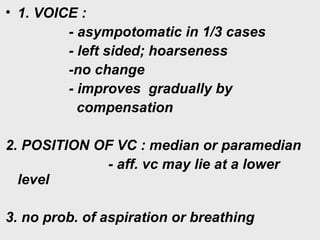 • 1. VOICE :
- asympotomatic in 1/3 cases
- left sided; hoarseness
-no change
- improves gradually by
compensation
2. POSITION OF VC : median or paramedian
- aff. vc may lie at a lower
level
3. no prob. of aspiration or breathing
 