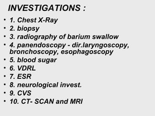 INVESTIGATIONS :
• 1. Chest X-Ray
• 2. biopsy
• 3. radiography of barium swallow
• 4. panendoscopy - dir.laryngoscopy,
bronchoscopy, esophagoscopy
• 5. blood sugar
• 6. VDRL
• 7. ESR
• 8. neurological invest.
• 9. CVS
• 10. CT- SCAN and MRI
 