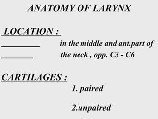 ANATOMY OF LARYNX
LOCATION :
in the middle and ant.part of
the neck , opp. C3 - C6
CARTILAGES :
1. paired
2.unpaired
 
