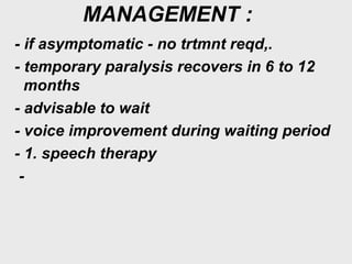 MANAGEMENT :
- if asymptomatic - no trtmnt reqd,.
- temporary paralysis recovers in 6 to 12
months
- advisable to wait
- voice improvement during waiting period
- 1. speech therapy
-
 