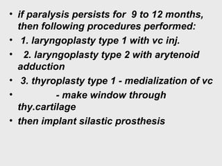• if paralysis persists for 9 to 12 months,
then following procedures performed:
• 1. laryngoplasty type 1 with vc inj.
• 2. laryngoplasty type 2 with arytenoid
adduction
• 3. thyroplasty type 1 - medialization of vc
• - make window through
thy.cartilage
• then implant silastic prosthesis
 