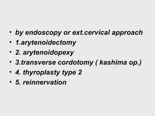 • by endoscopy or ext.cervical approach
• 1.arytenoidectomy
• 2. arytenoidopexy
• 3.transverse cordotomy ( kashima op.)
• 4. thyroplasty type 2
• 5. reinnervation
 
