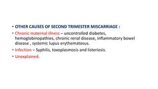 • OTHER CAUSES OF SECOND TRIMESTER MISCARRIAGE :
• Chronic maternal illness – uncontrolled diabetes,
hemoglobinopathies, chronic renal disease, inflammatory bowel
disease , systemic lupus erythematosus.
• Infection – Syphilis, toxoplasmosis and listeriosis.
• Unexplained.
 