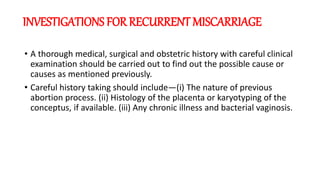 INVESTIGATIONS FOR RECURRENT MISCARRIAGE
• A thorough medical, surgical and obstetric history with careful clinical
examination should be carried out to find out the possible cause or
causes as mentioned previously.
• Careful history taking should include—(i) The nature of previous
abortion process. (ii) Histology of the placenta or karyotyping of the
conceptus, if available. (iii) Any chronic illness and bacterial vaginosis.
 