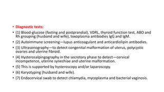 • Diagnostic tests:
• (1) Blood-glucose (fasting and postprandial), VDRL, thyroid function test, ABO and
Rh grouping (husband and wife), toxoplasma antibodies IgG and IgM.
• (2) Autoimmune screening—lupus anticoagulant and anticardiolipin antibodies.
• (3) Ultrasonography—to detect congenital malformation of uterus, polycystic
ovaries and uterine fibroid.
• (4) Hysterosalpingography in the secretory phase to detect—cervical
incompetence, uterine synechiae and uterine malformation.
• (5) This is supported by hysteroscopy and/or laparoscopy.
• (6) Karyotyping (husband and wife).
• (7) Endocervical swab to detect chlamydia, mycoplasma and bacterial vaginosis.
 