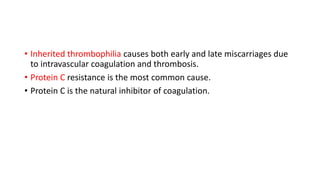 • Inherited thrombophilia causes both early and late miscarriages due
to intravascular coagulation and thrombosis.
• Protein C resistance is the most common cause.
• Protein C is the natural inhibitor of coagulation.
 