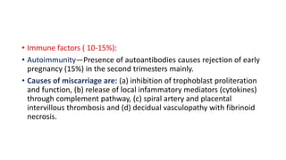 • Immune factors ( 10-15%):
• Autoimmunity—Presence of autoantibodies causes rejection of early
pregnancy (15%) in the second trimesters mainly.
• Causes of miscarriage are: (a) inhibition of trophoblast proliteration
and function, (b) release of local infammatory mediators (cytokines)
through complement pathway, (c) spiral artery and placental
intervillous thrombosis and (d) decidual vasculopathy with fibrinoid
necrosis.
 