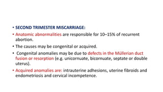 • SECOND TRIMESTER MISCARRIAGE:
• Anatomic abnormalities are responsible for 10–15% of recurrent
abortion.
• The causes may be congenital or acquired.
• Congenital anomalies may be due to defects in the Müllerian duct
fusion or resorption (e.g. unicornuate, bicornuate, septate or double
uterus).
• Acquired anomalies are: intrauterine adhesions, uterine fibroids and
endometriosis and cervical incompetence.
 
