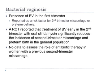 Bacterial vaginosis
 Presence of BV in the first trimester
 Reported as a risk factor for 2nd-trimester miscarriage or
preterm delivery.
 A RCT reported that treatment of BV early in the 2nd-
trimester with oral clindamycin significantly reduces
the incidence of second-trimester miscarriage and
preterm birth in the general population.
 No data to assess the role of antibiotic therapy in
women with a previous second-trimester
miscarriage.
 