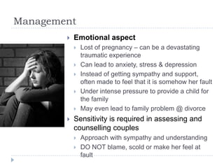 Management
 Emotional aspect
 Lost of pregnancy – can be a devastating
traumatic experience
 Can lead to anxiety, stress & depression
 Instead of getting sympathy and support,
often made to feel that it is somehow her fault
 Under intense pressure to provide a child for
the family
 May even lead to family problem @ divorce
 Sensitivity is required in assessing and
counselling couples
 Approach with sympathy and understanding
 DO NOT blame, scold or make her feel at
fault
 