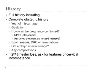 History
 Full history including:
 Complete obstetric history
 Year of miscarriage
 Gestation
 How was the pregnancy confirmed?
 UPT? Ultrasound?
 Assumed pregnant as missed menses?
 Spontaneous, D&C or termination?
 Life embryo at miscarriage?
 Any complications
 If 2nd timester loss, ask for features of cervical
incompetence
 