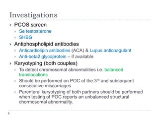 Investigations
 PCOS screen
 Se testosterone
 SHBG
 Antiphospholipid antibodies
 Anticardiolipin antibodies (ACA) & Lupus anticoagulant
 Anti-beta2 glycoprotein – if available
 Karyotyping (both couples)
 To detect chromosomal abnormalities i.e. balanced
translocations
 Should be performed on POC of the 3rd and subsequent
consecutive miscarriages
 Parenteral karyotyping of both partners should be performed
when testing of POC reports an unbalanced structural
chormosomal abnormality.
 